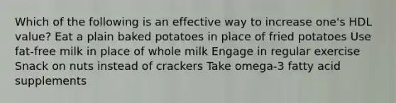 Which of the following is an effective way to increase one's HDL value? Eat a plain baked potatoes in place of fried potatoes Use fat-free milk in place of whole milk Engage in regular exercise Snack on nuts instead of crackers Take omega-3 fatty acid supplements