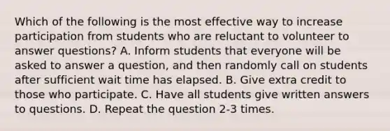 Which of the following is the most effective way to increase participation from students who are reluctant to volunteer to answer questions? A. Inform students that everyone will be asked to answer a question, and then randomly call on students after sufficient wait time has elapsed. B. Give extra credit to those who participate. C. Have all students give written answers to questions. D. Repeat the question 2-3 times.