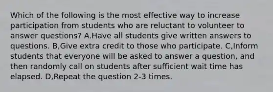 Which of the following is the most effective way to increase participation from students who are reluctant to volunteer to answer questions? A.Have all students give written answers to questions. B,Give extra credit to those who participate. C,Inform students that everyone will be asked to answer a question, and then randomly call on students after sufficient wait time has elapsed. D,Repeat the question 2-3 times.