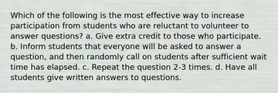 Which of the following is the most effective way to increase participation from students who are reluctant to volunteer to answer questions? a. Give extra credit to those who participate. b. Inform students that everyone will be asked to answer a question, and then randomly call on students after sufficient wait time has elapsed. c. Repeat the question 2-3 times. d. Have all students give written answers to questions.