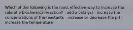 Which of the following is the most effective way to increase the rate of a biochemical reaction? - add a catalyst - increase the concentrations of the reactants - increase or decrease the pH - increase the temperature