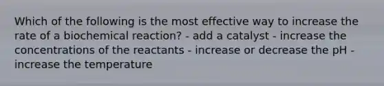 Which of the following is the most effective way to increase the rate of a biochemical reaction? - add a catalyst - increase the concentrations of the reactants - increase or decrease the pH - increase the temperature