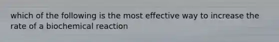 which of the following is the most effective way to increase the rate of a biochemical reaction