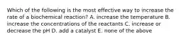 Which of the following is the most effective way to increase the rate of a biochemical reaction? A. increase the temperature B. increase the concentrations of the reactants C. increase or decrease the pH D. add a catalyst E. none of the above