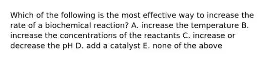 Which of the following is the most effective way to increase the rate of a biochemical reaction? A. increase the temperature B. increase the concentrations of the reactants C. increase or decrease the pH D. add a catalyst E. none of the above