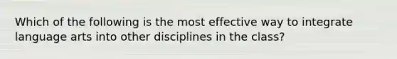 Which of the following is the most effective way to integrate language arts into other disciplines in the class?