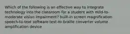 Which of the following is an effective way to integrate technology into the classroom for a student with mild-to-moderate vision impairment? built-in screen magnification speech-to-text software text-to-braille converter volume amplification device