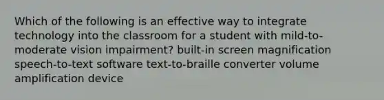 Which of the following is an effective way to integrate technology into the classroom for a student with mild-to-moderate vision impairment? built-in screen magnification speech-to-text software text-to-braille converter volume amplification device