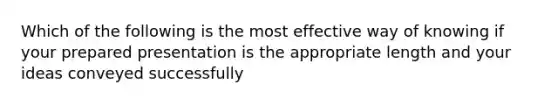 Which of the following is the most effective way of knowing if your prepared presentation is the appropriate length and your ideas conveyed successfully