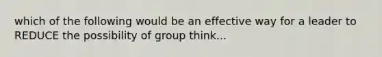 which of the following would be an effective way for a leader to REDUCE the possibility of group think...