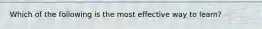 Which of the following is the most effective way to learn?
