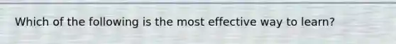 Which of the following is the most effective way to learn?