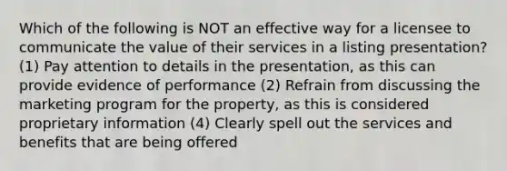 Which of the following is NOT an effective way for a licensee to communicate the value of their services in a listing presentation? (1) Pay attention to details in the presentation, as this can provide evidence of performance (2) Refrain from discussing the marketing program for the property, as this is considered proprietary information (4) Clearly spell out the services and benefits that are being offered