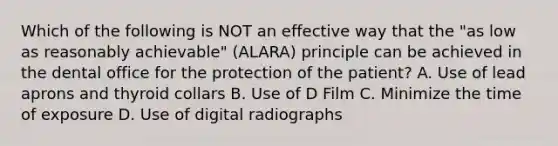 Which of the following is NOT an effective way that the "as low as reasonably achievable" (ALARA) principle can be achieved in the dental office for the protection of the patient? A. Use of lead aprons and thyroid collars B. Use of D Film C. Minimize the time of exposure D. Use of digital radiographs