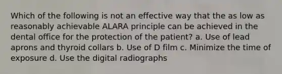 Which of the following is not an effective way that the as low as reasonably achievable ALARA principle can be achieved in the dental office for the protection of the patient? a. Use of lead aprons and thyroid collars b. Use of D film c. Minimize the time of exposure d. Use the digital radiographs