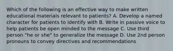 Which of the following is an effective way to make written educational materials relevant to patients? A. Develop a named character for patients to identify with B. Write in passive voice to help patients be open minded to the message C. Use third person "he or she" to generalize the message D. Use 2nd person pronouns to convey directives and recommendations