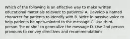 Which of the following is an effective way to make written educational materials relevant to patients? A. Develop a named character for patients to identify with B. Write in passive voice to help patients be open-minded to the message C. Use third-person "he or she" to generalize the message D. Use 2nd person pronouns to convey directives and recommendations