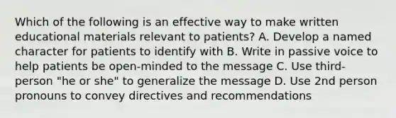 Which of the following is an effective way to make written educational materials relevant to patients? A. Develop a named character for patients to identify with B. Write in passive voice to help patients be open-minded to the message C. Use third-person "he or she" to generalize the message D. Use 2nd person pronouns to convey directives and recommendations