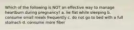 Which of the following is NOT an effective way to manage heartburn during pregnancy? a. lie flat while sleeping b. consume small meals frequently c. do not go to bed with a full stomach d. consume more fiber