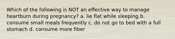 Which of the following is NOT an effective way to manage heartburn during pregnancy? a. lie flat while sleeping b. consume small meals frequently c. do not go to bed with a full stomach d. consume more fiber