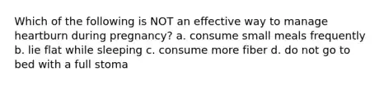 Which of the following is NOT an effective way to manage heartburn during pregnancy? a. consume small meals frequently b. lie flat while sleeping c. consume more fiber d. do not go to bed with a full stoma