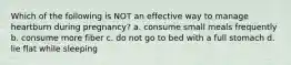 Which of the following is NOT an effective way to manage heartburn during pregnancy? a. consume small meals frequently b. consume more fiber c. do not go to bed with a full stomach d. lie flat while sleeping