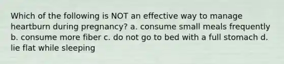 Which of the following is NOT an effective way to manage heartburn during pregnancy? a. consume small meals frequently b. consume more fiber c. do not go to bed with a full stomach d. lie flat while sleeping
