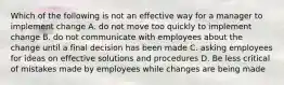 Which of the following is not an effective way for a manager to implement change A. do not move too quickly to implement change B. do not communicate with employees about the change until a final decision has been made C. asking employees for ideas on effective solutions and procedures D. Be less critical of mistakes made by employees while changes are being made