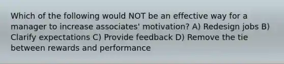 Which of the following would NOT be an effective way for a manager to increase associates' motivation? A) Redesign jobs B) Clarify expectations C) Provide feedback D) Remove the tie between rewards and performance