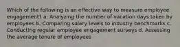 Which of the following is an effective way to measure employee engagement? a. Analyzing the number of vacation days taken by employees b. Comparing salary levels to industry benchmarks c. Conducting regular employee engagement surveys d. Assessing the average tenure of employees