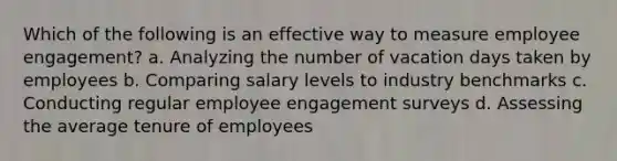 Which of the following is an effective way to measure employee engagement? a. Analyzing the number of vacation days taken by employees b. Comparing salary levels to industry benchmarks c. Conducting regular employee engagement surveys d. Assessing the average tenure of employees