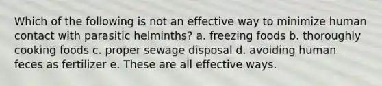 Which of the following is not an effective way to minimize human contact with parasitic helminths? a. freezing foods b. thoroughly cooking foods c. proper sewage disposal d. avoiding human feces as fertilizer e. These are all effective ways.