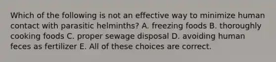 Which of the following is not an effective way to minimize human contact with parasitic helminths? A. freezing foods B. thoroughly cooking foods C. proper sewage disposal D. avoiding human feces as fertilizer E. All of these choices are correct.