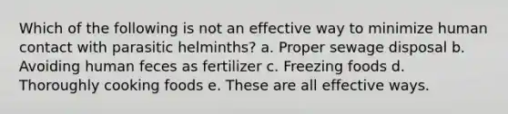 Which of the following is not an effective way to minimize human contact with parasitic helminths? a. Proper sewage disposal b. Avoiding human feces as fertilizer c. Freezing foods d. Thoroughly cooking foods e. These are all effective ways.