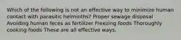 Which of the following is not an effective way to minimize human contact with parasitic helminths? Proper sewage disposal Avoiding human feces as fertilizer Freezing foods Thoroughly cooking foods These are all effective ways.