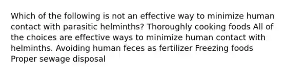 Which of the following is not an effective way to minimize human contact with parasitic helminths? Thoroughly cooking foods All of the choices are effective ways to minimize human contact with helminths. Avoiding human feces as fertilizer Freezing foods Proper sewage disposal