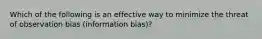 Which of the following is an effective way to minimize the threat of observation bias (information bias)?