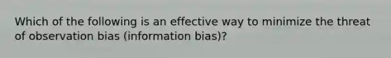 Which of the following is an effective way to minimize the threat of observation bias (information bias)?