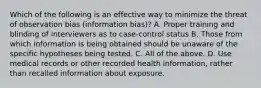 Which of the following is an effective way to minimize the threat of observation bias (information bias)? A. Proper training and blinding of interviewers as to case-control status B. Those from which information is being obtained should be unaware of the specific hypotheses being tested. C. All of the above. D. Use medical records or other recorded health information, rather than recalled information about exposure.