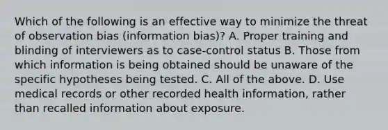 Which of the following is an effective way to minimize the threat of observation bias (information bias)? A. Proper training and blinding of interviewers as to case-control status B. Those from which information is being obtained should be unaware of the specific hypotheses being tested. C. All of the above. D. Use medical records or other recorded health information, rather than recalled information about exposure.