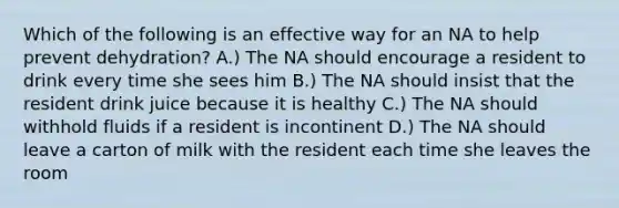 Which of the following is an effective way for an NA to help prevent dehydration? A.) The NA should encourage a resident to drink every time she sees him B.) The NA should insist that the resident drink juice because it is healthy C.) The NA should withhold fluids if a resident is incontinent D.) The NA should leave a carton of milk with the resident each time she leaves the room