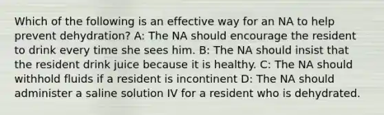 Which of the following is an effective way for an NA to help prevent dehydration? A: The NA should encourage the resident to drink every time she sees him. B: The NA should insist that the resident drink juice because it is healthy. C: The NA should withhold fluids if a resident is incontinent D: The NA should administer a saline solution IV for a resident who is dehydrated.