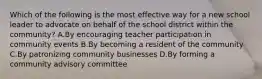 Which of the following is the most effective way for a new school leader to advocate on behalf of the school district within the community? A.By encouraging teacher participation in community events B.By becoming a resident of the community C.By patronizing community businesses D.By forming a community advisory committee