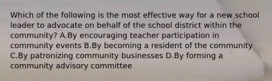 Which of the following is the most effective way for a new school leader to advocate on behalf of the school district within the community? A.By encouraging teacher participation in community events B.By becoming a resident of the community C.By patronizing community businesses D.By forming a community advisory committee