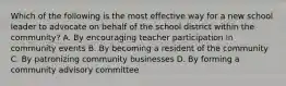 Which of the following is the most effective way for a new school leader to advocate on behalf of the school district within the community? A. By encouraging teacher participation in community events B. By becoming a resident of the community C. By patronizing community businesses D. By forming a community advisory committee