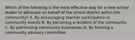 Which of the following is the most effective way for a new school leader to advocate on behalf of the school district within the community? A. By encouraging teacher participation in community events B. By becoming a resident of the community C. By patronizing community businesses D. By forming a community advisory committee