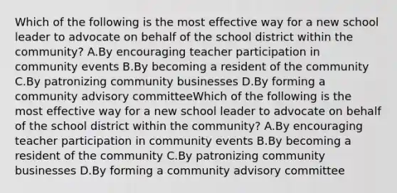 Which of the following is the most effective way for a new school leader to advocate on behalf of the school district within the community? A.By encouraging teacher participation in community events B.By becoming a resident of the community C.By patronizing community businesses D.By forming a community advisory committeeWhich of the following is the most effective way for a new school leader to advocate on behalf of the school district within the community? A.By encouraging teacher participation in community events B.By becoming a resident of the community C.By patronizing community businesses D.By forming a community advisory committee