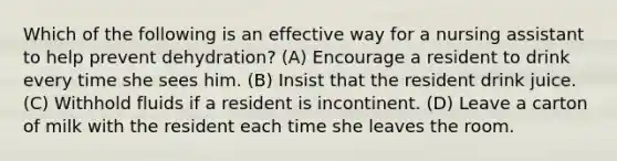 Which of the following is an effective way for a nursing assistant to help prevent dehydration? (A) Encourage a resident to drink every time she sees him. (B) Insist that the resident drink juice. (C) Withhold fluids if a resident is incontinent. (D) Leave a carton of milk with the resident each time she leaves the room.