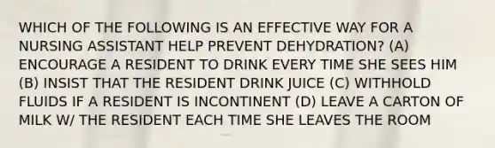 WHICH OF THE FOLLOWING IS AN EFFECTIVE WAY FOR A NURSING ASSISTANT HELP PREVENT DEHYDRATION? (A) ENCOURAGE A RESIDENT TO DRINK EVERY TIME SHE SEES HIM (B) INSIST THAT THE RESIDENT DRINK JUICE (C) WITHHOLD FLUIDS IF A RESIDENT IS INCONTINENT (D) LEAVE A CARTON OF MILK W/ THE RESIDENT EACH TIME SHE LEAVES THE ROOM