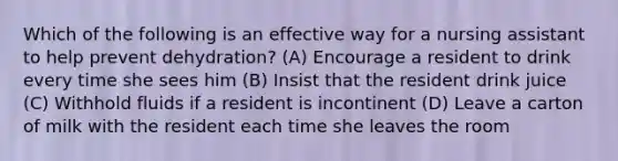 Which of the following is an effective way for a nursing assistant to help prevent dehydration? (A) Encourage a resident to drink every time she sees him (B) Insist that the resident drink juice (C) Withhold fluids if a resident is incontinent (D) Leave a carton of milk with the resident each time she leaves the room